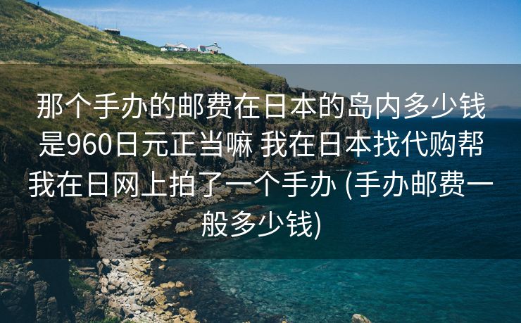 那个手办的邮费在日本的岛内多少钱是960日元正当嘛 我在日本找代购帮我在日网上拍了一个手办 (手办邮费一般多少钱)