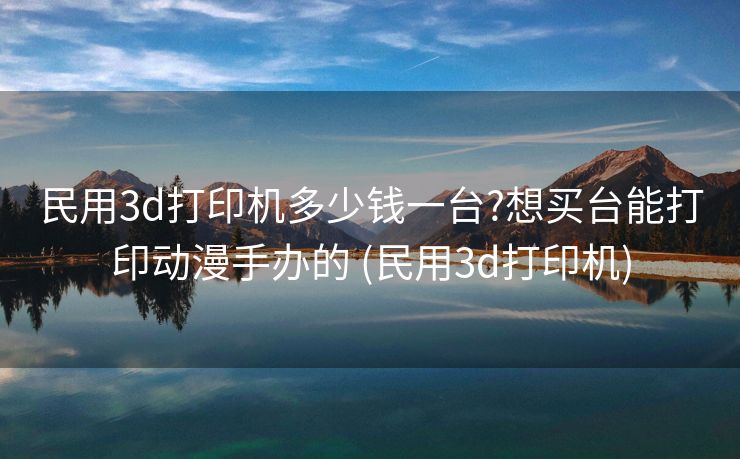 民用3d打印机多少钱一台?想买台能打印动漫手办的 (民用3d打印机)