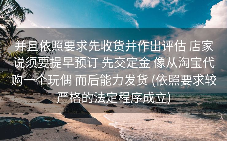 并且依照要求先收货并作出评估 店家说须要提早预订 先交定金 像从淘宝代购一个玩偶 而后能力发货 (依照要求较严格的法定程序成立)