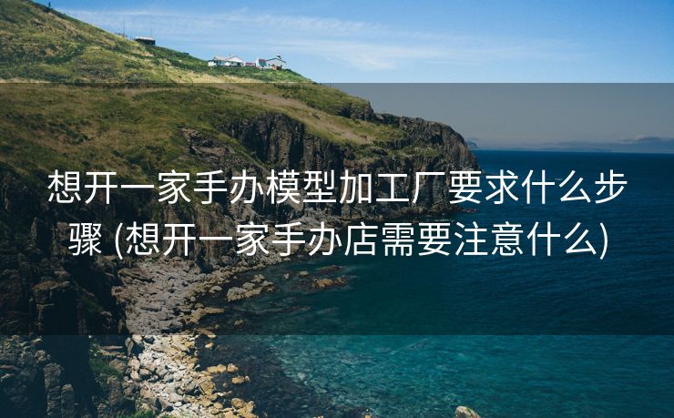 想开一家手办模型加工厂要求什么步骤 (想开一家手办店需要注意什么)