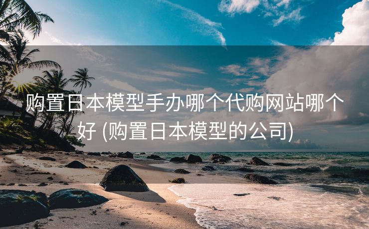 购置日本模型手办哪个代购网站哪个好 (购置日本模型的公司)