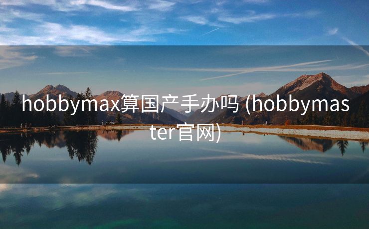 hobbymax算国产手办吗 (hobbymaster官网)