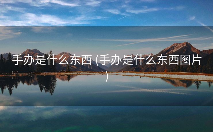 手办是什么东西 (手办是什么东西图片)