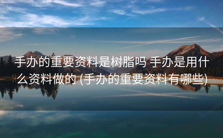手办的重要资料是树脂吗 手办是用什么资料做的 (手办的重要资料有哪些)