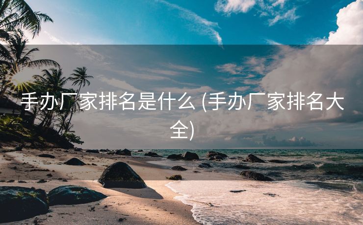 手办厂家排名是什么 (手办厂家排名大全)