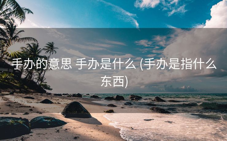 手办的意思 手办是什么 (手办是指什么东西)