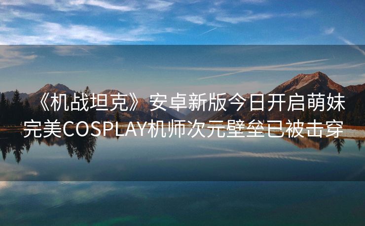 《机战坦克》安卓新版今日开启萌妹完美COSPLAY机师次元壁垒已被击穿