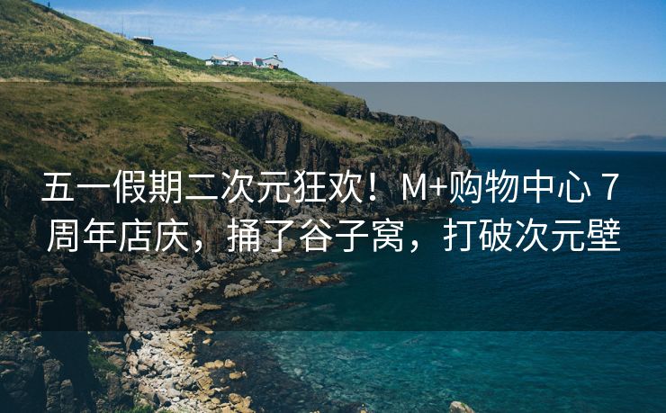 五一假期二次元狂欢！M+购物中心 7 周年店庆，捅了谷子窝，打破次元壁