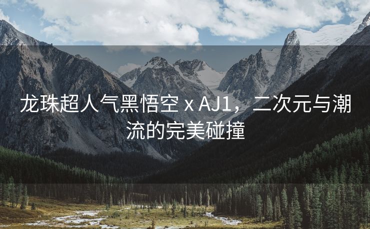 龙珠超人气黑悟空 x AJ1，二次元与潮流的完美碰撞