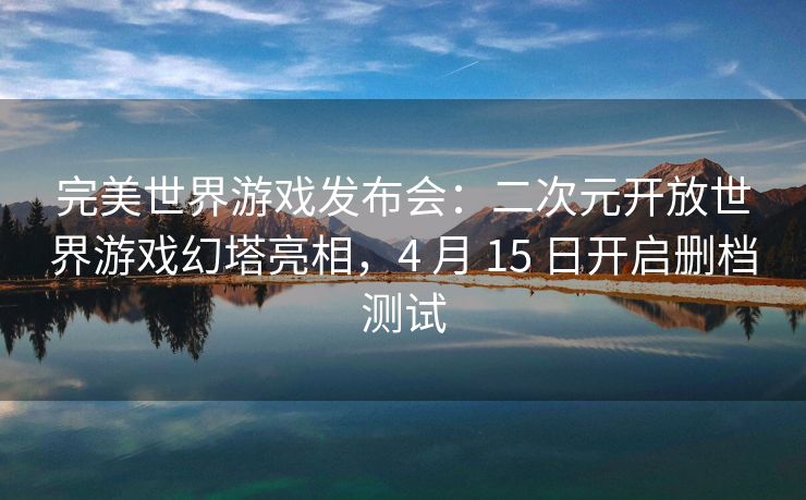 完美世界游戏发布会：二次元开放世界游戏幻塔亮相，4 月 15 日开启删档测试