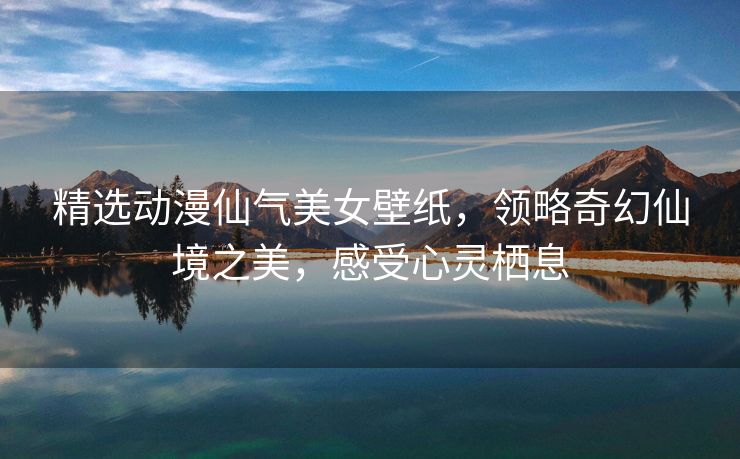 精选动漫仙气美女壁纸，领略奇幻仙境之美，感受心灵栖息