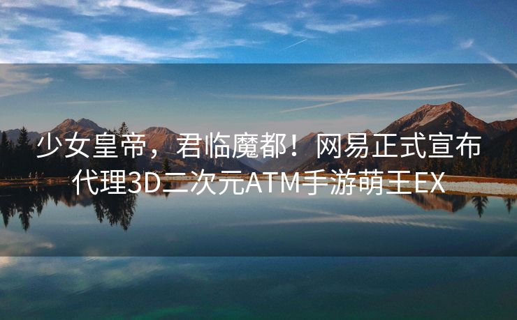少女皇帝，君临魔都！网易正式宣布代理3D二次元ATM手游萌王EX