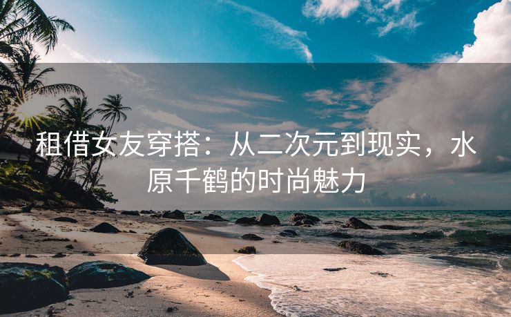 租借女友穿搭：从二次元到现实，水原千鹤的时尚魅力