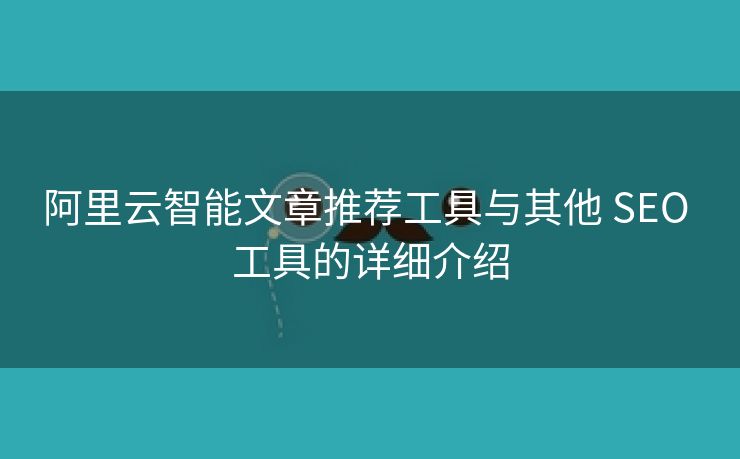 阿里云智能文章推荐工具与其他 SEO 工具的详细介绍
