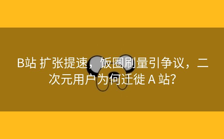 B站 扩张提速，饭圈刷量引争议，二次元用户为何迁徙 A 站？