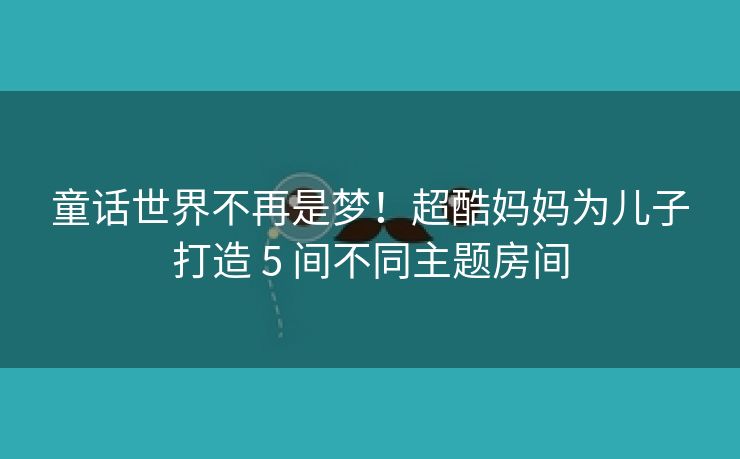 童话世界不再是梦！超酷妈妈为儿子打造 5 间不同主题房间