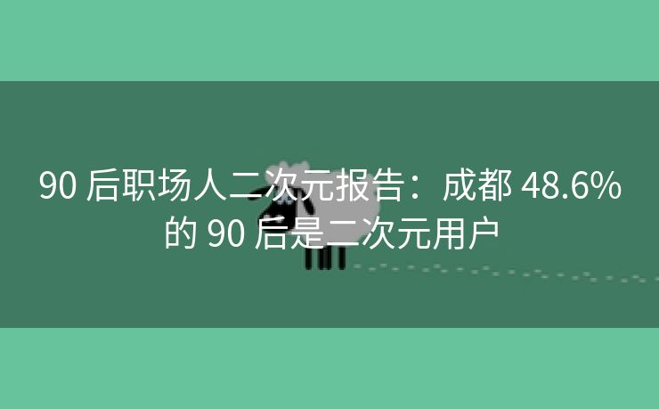 90 后职场人二次元报告：成都 48.6%的 90 后是二次元用户
