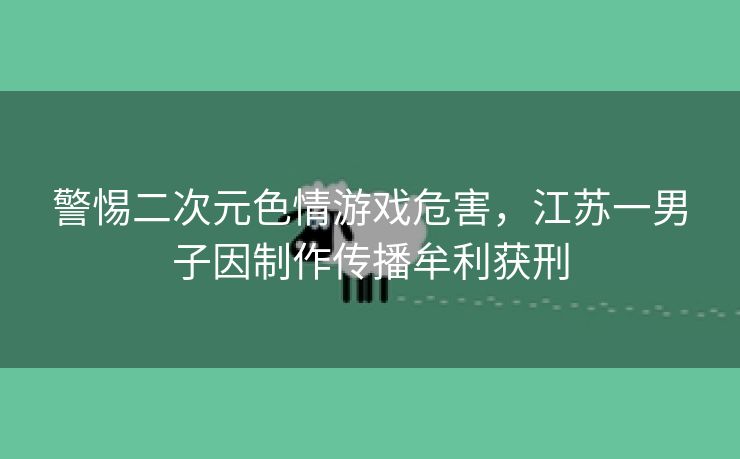 警惕二次元色情游戏危害，江苏一男子因制作传播牟利获刑