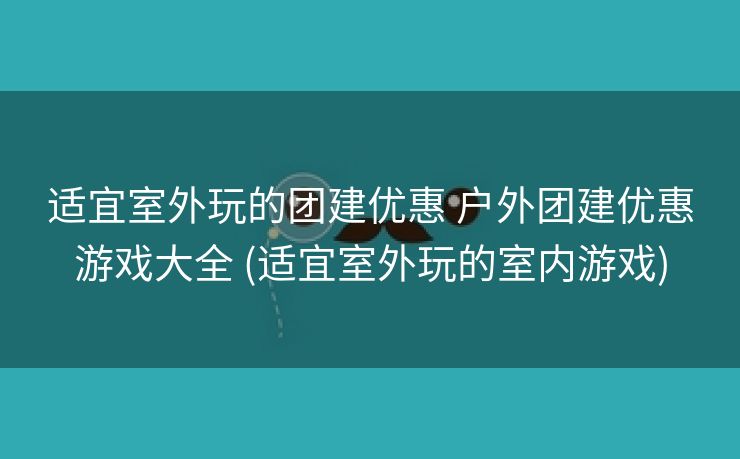 适宜室外玩的团建优惠 户外团建优惠游戏大全 (适宜室外玩的室内游戏)