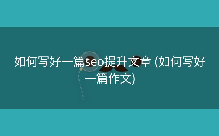 如何写好一篇seo提升文章 (如何写好一篇作文)