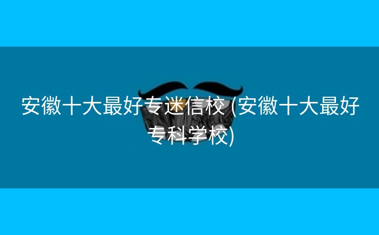 安徽十大最好专迷信校 (安徽十大最好专科学校)