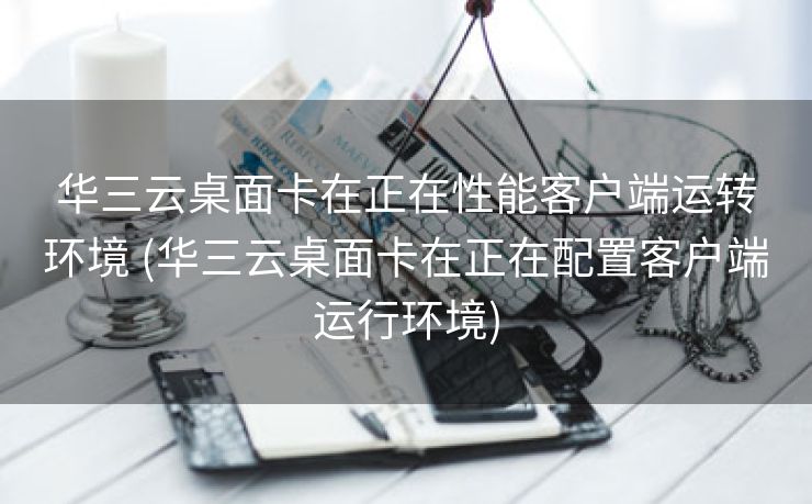 华三云桌面卡在正在性能客户端运转环境 (华三云桌面卡在正在配置客户端运行环境)
