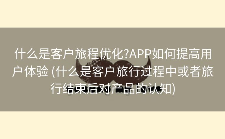 什么是客户旅程优化?APP如何提高用户体验 (什么是客户旅行过程中或者旅行结束后对产品的认知)