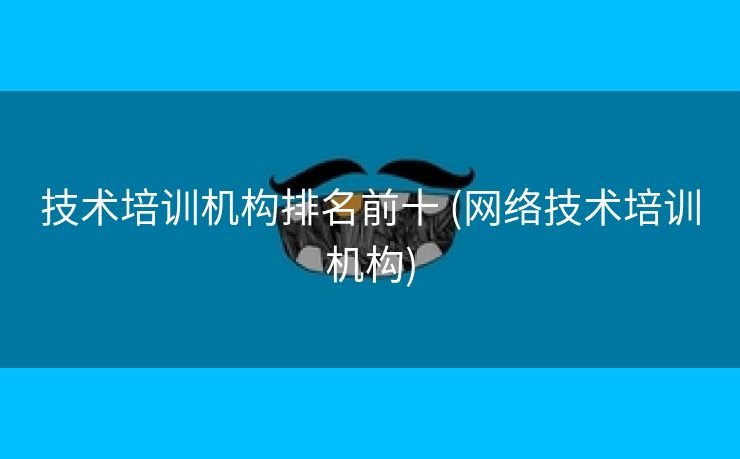 技术培训机构排名前十 (网络技术培训机构)