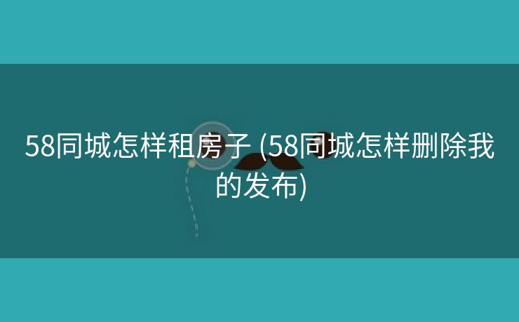 58同城怎样租房子 (58同城怎样删除我的发布)