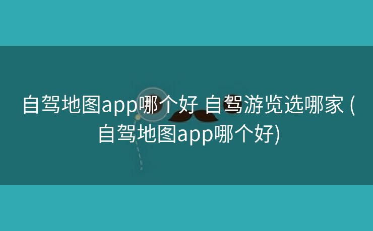 自驾地图app哪个好 自驾游览选哪家 (自驾地图app哪个好)