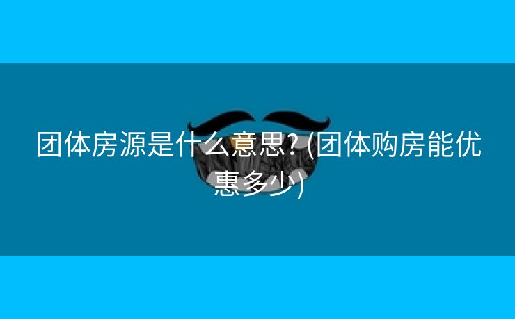 团体房源是什么意思? (团体购房能优惠多少)