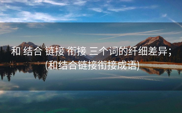 和 结合 链接 衔接 三个词的纤细差异； (和结合链接衔接成语)
