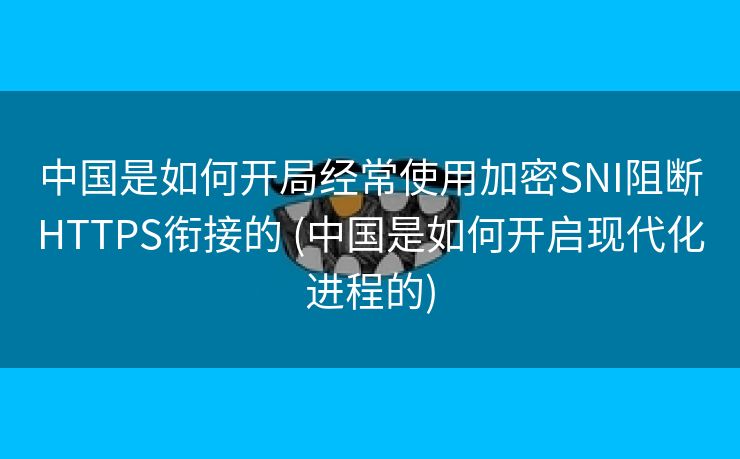 中国是如何开局经常使用加密SNI阻断HTTPS衔接的 (中国是如何开启现代化进程的)