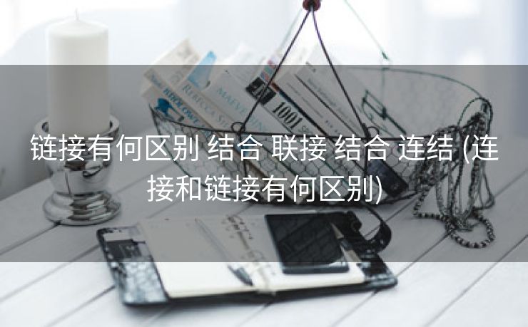 链接有何区别 结合 联接 结合 连结 (连接和链接有何区别)