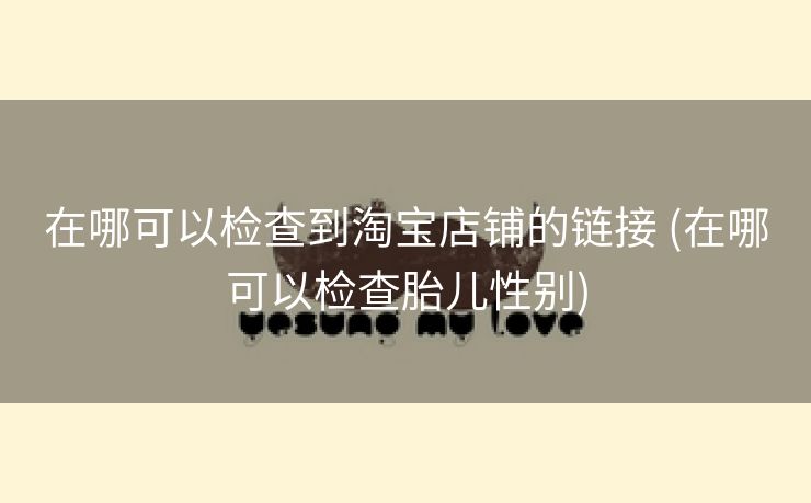 在哪可以检查到淘宝店铺的链接 (在哪可以检查胎儿性别)