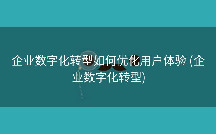 企业数字化转型如何优化用户体验 (企业数字化转型)