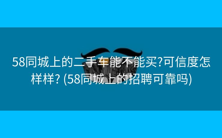 58同城上的二手车能不能买?可信度怎样样? (58同城上的招聘可靠吗)