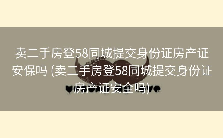 卖二手房登58同城提交身份证房产证安保吗 (卖二手房登58同城提交身份证房产证安全吗)