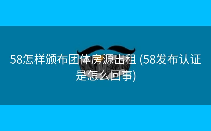 58怎样颁布团体房源出租 (58发布认证是怎么回事)