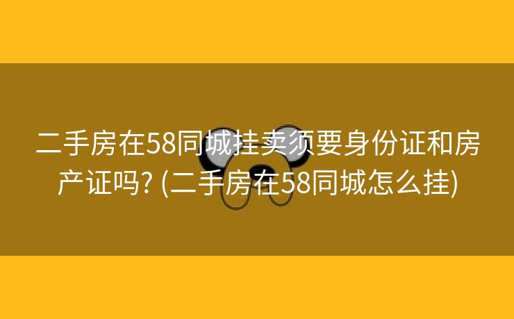 二手房在58同城挂卖须要身份证和房产证吗? (二手房在58同城怎么挂)