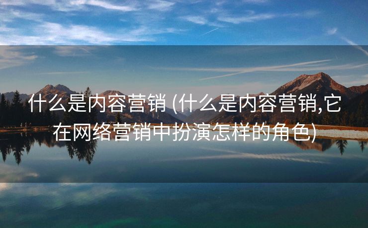什么是内容营销 (什么是内容营销,它在网络营销中扮演怎样的角色)