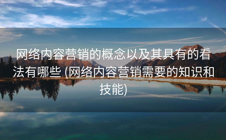 网络内容营销的概念以及其具有的看法有哪些 (网络内容营销需要的知识和技能)