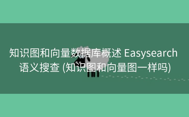 知识图和向量数据库概述 Easysearch 语义搜查 (知识图和向量图一样吗)