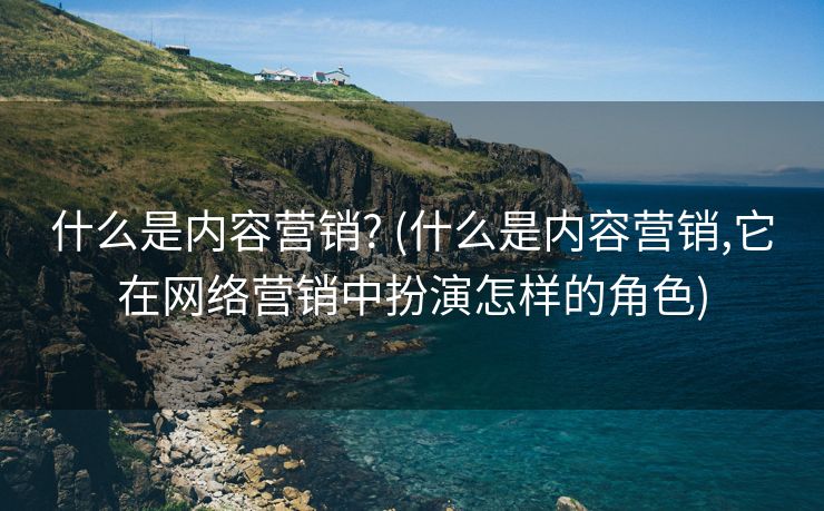什么是内容营销? (什么是内容营销,它在网络营销中扮演怎样的角色)