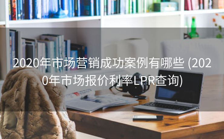 2020年市场营销成功案例有哪些 (2020年市场报价利率LPR查询)