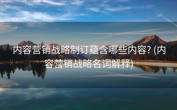 内容营销战略制订蕴含哪些内容? (内容营销战略名词解释)