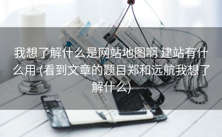 我想了解什么是网站地图啊 建站有什么用 (看到文章的题目郑和远航我想了解什么)