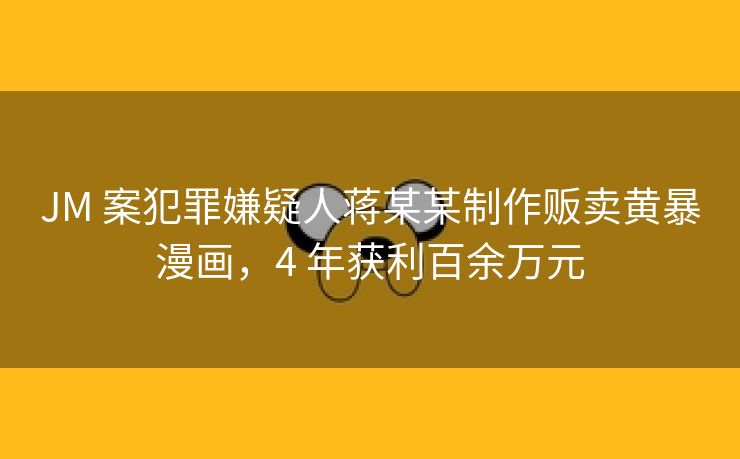 JM 案犯罪嫌疑人蒋某某制作贩卖黄暴漫画，4 年获利百余万元
