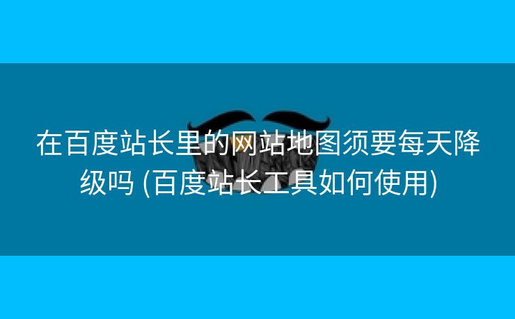 在百度站长里的网站地图须要每天降级吗 (百度站长工具如何使用)