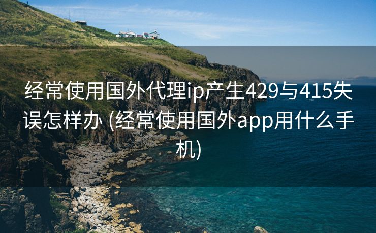 经常使用国外代理ip产生429与415失误怎样办 (经常使用国外app用什么手机)